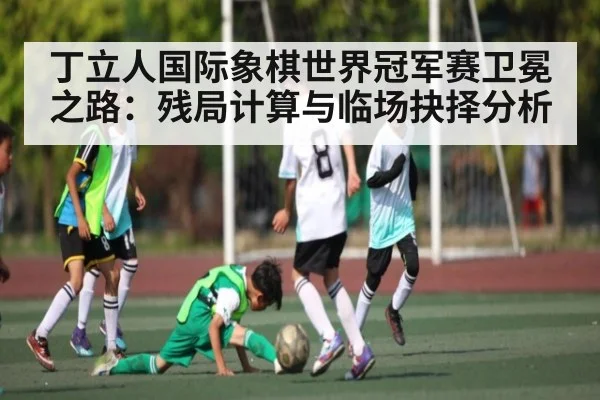 丁立人国际象棋世界冠军赛卫冕之路：残局计算与临场抉择分析