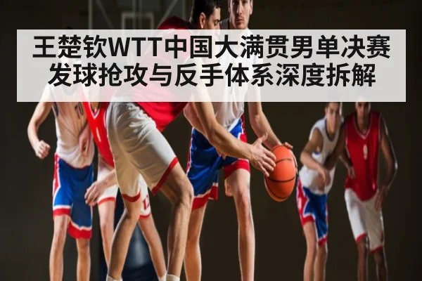 王楚钦WTT中国大满贯男单决赛发球抢攻与反手体系深度拆解