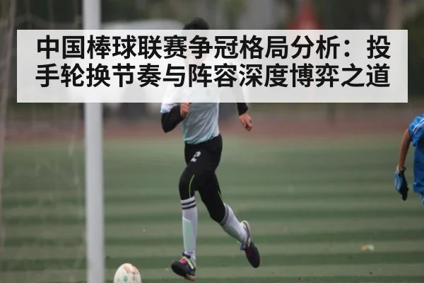 中国棒球联赛争冠格局分析:投手轮换节奏与阵容深度博弈之道
